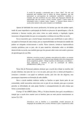 A escola foi pensada e estruturada para o aluno ‘ideal’. Ela não está
preparada para trabalhar com os alunos de classes populares, que não
apresentam os pré-requisitos do rendimento satisfatório: trabalham e
estudam, não têm assistência em casa, falam uma linguagem diferente da
padronizada, não tem acesso a livros, revistas, jornais e outras fontes de
informação como o cinema, teatro, viagens... o fracasso desses alunos é
aceito como natural e não, como situação a ser trabalhada.
Apesar da habilidade dos nossos professores, há lacunas que eles não podem suprir,
sendo de suma importância a participação da família no processo de aprendizagem, a fim de
minimizar o fracasso escolar, pois como vimos na seção anterior, a legislação vigente
menciona a obrigatoriedade dos pais em acompanhar o cotidiano de seus filhos na escola.
Faz-se necessário que a escola busque mecanismos que sensibilizem os pais sobre o
seu papel na formação de cada criança, pois as responsabilidades na formação do cidadão não
podem ser relegadas exclusivamente à escola. Nesse contexto, tornam-se imprescindíveis
reuniões periódicas com os pais, não só para mantê-los informados sobre as atividades
desenvolvidas na escola, mas também para que eles possam saber como está sendo o processo
de aprendizagem de seu filho.
Informar e envolver os pais é, portanto, uma palavra de ordem e, ao mesmo
tempo, uma competência. O referencial aqui adotado retém três componentes
dessa competência global: - Dirigir reuniões de informações e de debates; -
fazer entrevistas e envolver os pais na construção de saberes.
(PERRENOUD, 2000 p.114)
Nessa fala de Perrenoud, podemos destacar que a escola deve dirigir as reuniões não
só para informar, mas para dar vez e voz aos pais, para que eles se sintam privilegiados e
comecem a entender o seu papel no ambiente escolar, pois eles não são alegorias, mas
personagens importantes na formação de cada cidadão.
Deve a escola também conhecer melhor as famílias as quais fazem parte da sua
comunidade, sendo necessárias entrevistas com os pais do seu alunado, para que se possam
perceber as dificuldades de cada grupo familiar e consequentemente de cada criança que
forma a comunidade escolar.
O artigo 12º da LDBEN (Idem, 1996, p. 16) deixa bastante claro qual a incumbência e
relação que a escola deve manter com as famílias, para ser mais preciso mencionemos os
incisos VI e VII:
Articular-se com as famílias e a comunidade, criando processos de
integração da sociedade com a escola; informar os pais e responsáveis sobre
 