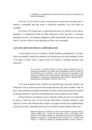 a freqüência e o rendimento dos alunos, bem como sobre a execução de sua
proposta pedagógica.
No inciso VI, a lei mostra o quão é necessário que a escola abra suas portas para as
famílias e comunidade, para que ambas as instituições, percebam o seu valor dentro da
sociedade.
Já no Inciso VII, aponta para o compromisso da escola em informar os pais sobre a
frequência e o rendimento escolar do aluno, além disso, mostra que deve a instituição
apresentar aos pais a sua proposta pedagógica, dando oportunidade para que o pai possa
intervir, a fim de se buscar a escola ideal para seu filho e sua comunidade.
4. O PAPEL DOS PAIS FRENTE À APRENDIZAGEM
O atual quadro em que se encontra a família brasileira, principalmente a de baixa
renda, tem chamado a atenção dos estudiosos em educação, pois elas estão relegando à escola
o seu papel, e muitas vezes, o espaço escolar não oferece as condições propícias para
substituí-la.
Por seu turno, a família brasileira está hoje muito enfraquecida em sua
estrutura e constituição, desvirtuada em seus propósitos, intentos e objetivos,
sob influências que se conflitam – sem rumo, nem prumo, tropeçando a cada
instante nos próprios erros, desfazendo-se, separando-se, numa preocupante
instabilidade e insegurança determinadas pela dinâmica desagregadora e
urbanizante da vida moderna. (TELES, 1993 p. 26)
É de suma importância que a família seja repensada, que cada grupo familiar seja
fortalecido a fim de minimizar muitas das mazelas presentes hoje nada sociedade. Cabe aos
pais e mães assumirem seus papéis conduzindo da melhor maneira possível para um caminho
de educação doméstica e da ética a fim de proporcionar uma sociedade cada vez melhor.
Os pais devem ter a consciência de que a educação começa em casa, tem continuidade
na escola e volta para casa, em um ciclo que potencializa a formação integral de cada
indivíduo. E assim, cada instituição deve cumprir o seu papel, buscando uma complementação
à outra para se evitar a chamada fragmentação da realidade, segundo Kruppa (1994, p.36):
Ninguém espera que a família ou o clube ensine álgebra ou química. Não se
espera também que a escola dê orientação sexual, considerada tarefa
familiar. Essa divisão cartesiana ou funcionalista dos processos pedagógicos
tampouco contempla o entrelaçamento das esferas, pois a família nem
sempre se integra na função de complementaridade escolar. Mesmo a
 