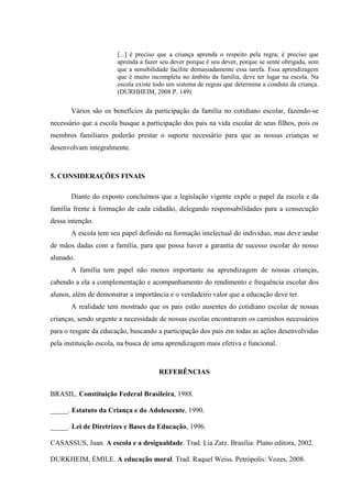[...] é preciso que a criança aprenda o respeito pela regra; é preciso que
aprenda a fazer seu dever porque é seu dever, porque se sente obrigada, sem
que a sensibilidade facilite demasiadamente essa tarefa. Essa aprendizagem
que é muito incompleta no âmbito da família, deve ter lugar na escola. Na
escola existe todo um sistema de regras que determina a conduta da criança.
(DURHHEIM, 2008 P. 149)
Vários são os benefícios da participação da família no cotidiano escolar, fazendo-se
necessário que a escola busque a participação dos pais na vida escolar de seus filhos, pois os
membros familiares poderão prestar o suporte necessário para que as nossas crianças se
desenvolvam integralmente.
5. CONSIDERAÇÕES FINAIS
Diante do exposto concluímos que a legislação vigente expõe o papel da escola e da
família frente à formação de cada cidadão, delegando responsabilidades para a consecução
dessa intenção.
A escola tem seu papel definido na formação intelectual do indivíduo, mas deve andar
de mãos dadas com a família, para que possa haver a garantia de sucesso escolar do nosso
alunado.
A família tem papel não menos importante na aprendizagem de nossas crianças,
cabendo a ela a complementação e acompanhamento do rendimento e frequência escolar dos
alunos, além de demonstrar a importância e o verdadeiro valor que a educação deve ter.
A realidade tem mostrado que os pais estão ausentes do cotidiano escolar de nossas
crianças, sendo urgente a necessidade de nossas escolas encontrarem os caminhos necessários
para o resgate da educação, buscando a participação dos pais em todas as ações desenvolvidas
pela instituição escola, na busca de uma aprendizagem mais efetiva e funcional.
REFERÊNCIAS
BRASIL. Constituição Federal Brasileira, 1988.
_____. Estatuto da Criança e do Adolescente, 1990.
_____. Lei de Diretrizes e Bases da Educação, 1996.
CASASSUS, Juan. A escola e a desigualdade. Trad. Lia Zatz. Brasília: Plano editora, 2002.
DURKHEIM, ÉMILE. A educação moral. Trad. Raquel Weiss. Petrópolis: Vozes, 2008.
 