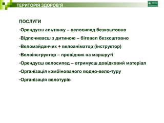 ТЕРИТОРІЯ ЗДОРОВ’Я 
ПОСЛУГИ 
-Орендуєш альтанку – велосипед безкоштовно 
-Відпочиваєш з дитиною – біговел безкоштовно 
-Веломайданчик + велоаніматор (інструктор) 
-Велоінструктор – провідник на маршруті 
-Орендуєш велосипед – отримуєш довідковий матеріал 
-Організація комбінованого водно-вело-туру 
-Організація велотурів 
 