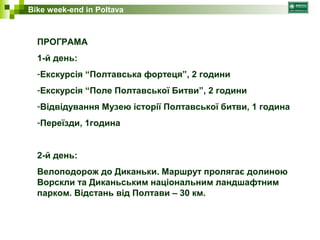 Bike week-end in Poltava 
ПРОГРАМА 
1-й день: 
-Екскурсія “Полтавська фортеця”, 2 години 
-Екскурсія “Поле Полтавської Битви”, 2 години 
-Відвідування Музею історії Полтавської битви, 1 година 
-Переїзди, 1година 
2-й день: 
Велоподорож до Диканьки. Маршрут пролягає долиною 
Ворскли та Диканьським національним ландшафтним 
парком. Відстань від Полтави – 30 км. 
 