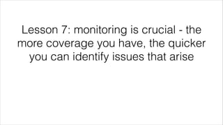 Lesson 7: monitoring is crucial - the
more coverage you have, the quicker
you can identify issues that arise
 