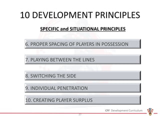 10 DEVELOPMENT PRINCIPLES
SPECIFIC and SITUATIONAL PRINCIPLES
6. PROPER SPACING OF PLAYERS IN POSSESSION
7. PLAYING BETWEEN THE LINES
8. SWITCHING THE SIDE
9. INDIVIDUAL PENETRATION
10. CREATING PLAYER SURPLUS
27
 