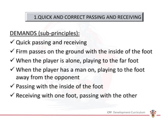 DEMANDS (sub-principles):
✓ Quick passing and receiving
✓ Firm passes on the ground with the inside of the foot
✓ When the player is alone, playing to the far foot
✓ When the player has a man on, playing to the foot
away from the opponent
✓ Passing with the inside of the foot
✓ Receiving with one foot, passing with the other
1.QUICK AND CORRECT PASSING AND RECEIVING
 