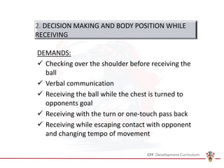 DEMANDS:
✓ Checking over the shoulder before receiving the
ball
✓ Verbal communication
✓ Receiving the ball while the chest is turned to
opponents goal
✓ Receiving with the turn or one-touch pass back
✓ Receiving while escaping contact with opponent
and changing tempo of movement
2. DECISION MAKING AND BODY POSITION WHILE
RECEIVING
 