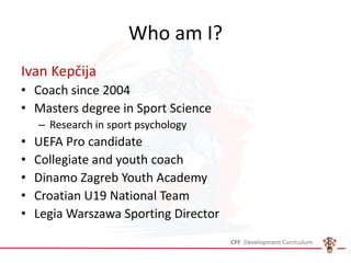 Who am I?
Ivan Kepčija
• Coach since 2004
• Masters degree in Sport Science
– Research in sport psychology
• UEFA Pro candidate
• Collegiate and youth coach
• Dinamo Zagreb Youth Academy
• Croatian U19 National Team
• Legia Warszawa Sporting Director
 