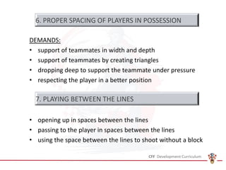 DEMANDS:
• support of teammates in width and depth
• support of teammates by creating triangles
• dropping deep to support the teammate under pressure
• respecting the player in a better position
• opening up in spaces between the lines
• passing to the player in spaces between the lines
• using the space between the lines to shoot without a block
6. PROPER SPACING OF PLAYERS IN POSSESSION
7. PLAYING BETWEEN THE LINES
 