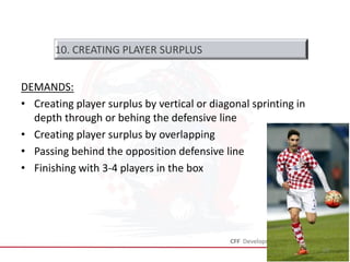 DEMANDS:
• Creating player surplus by vertical or diagonal sprinting in
depth through or behing the defensive line
• Creating player surplus by overlapping
• Passing behind the opposition defensive line
• Finishing with 3-4 players in the box
35
10. CREATING PLAYER SURPLUS
 