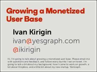 Growing a Monetized
User Base
Ivan Kirigin
ivan@yesgraph.com
@ikirigin
Hi, I’m going to talk about growing a monetized user base. Please email me
with questions and feedback, and follow every burrito I eat on tweet. I’m
going to talk a bit about my background, how I came to work on growth, a
lot about Dropbox, and a little bit about my new startup, YesGraph.

 