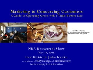 Marketing to Conserving Customers A Guide to Operating Green with a Triple Bottom Line NRA Restaurant Show May 19, 2008 Lisa Kivirist & John Ivanko co-authors of  ECOpreneuring  and  Rural Renaissance Inn Serendipity Bed & Breakfast 