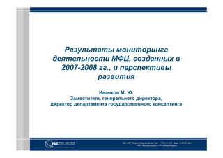 Результаты мониторинга
деятельности МФЦ, созданных в
  2007-2008 гг., и перспективы
           развития

                  Иванков М. Ю.
       Заместитель генерального директора,
директор департамента государственного консалтинга




                           ЗАО «АКГ «Развитие бизнес-систем» тел.: +7 (495) 967 6838 факс: +7 (495) 967 6843
                                          сайт: http://www.rbsys.ru e-mail: common@rbsys.ru
 