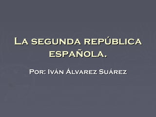 La segunda repúblicaLa segunda república
española.española.
Por: Iván Álvarez SuárezPor: Iván Álvarez Suárez
 
