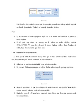 8
Ilustración 7
Por ejemplo, si seleccionó texto al que desea aplicar un estilo de título principal, haga clic
en el estilo denominado Título 1 en la galería de estilos rápidos.
Nota
 Si no encuentra el estilo apropiado, haga clic en la flecha para expandir la galería de
estilos rápidos.
 Si el estilo que desea no aparece en la galería de estilos rápidos, presione
CTRL+MAYÚS+W para abrir el panel de tareas Aplicar estilos.- Bajo Nombre de
estilo, haga clic en el estilo que desea usar.
4.2.3 Elementos de texto concretos:
Si desea que la tabla de contenido incluya texto que no tiene formato de título, puede utilizar
este procedimiento para marcar elementos de texto específicos.
 Seleccione el texto que desea incluir en la tabla de contenido.
 En el grupo Tabla de contenido de la ficha Referencias, haga clic en Agregar texto.
Ilustración 8
 Haga clic en el nivel en que desea etiquetar la selección como, por ejemplo, Nivel 1 para
mostrar un nivel principal en la tabla de contenido.
 Repita los pasos 1 a 3 hasta haber etiquetado todo el texto que desea que aparezca en la
tabla de contenido.
 
