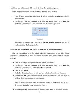 9
4.2.4 Crear una tabla de contenido a partir de los estilos de título integrados:
Utilice este procedimiento si creó un documento utilizando estilos de título.
 Haga clic en el lugar donde desee insertar la tabla de contenido, normalmente al principio
del documento.
 En el grupo Tabla de contenido de la ficha Referencias, haga clic en Tabla de
contenido y, a continuación, en el estilo de la tabla de contenido que desee.
Ilustración 9
Nota: Para ver más opciones, haga clic en Insertar tabla de contenido para abrir el
cuadro de diálogo Tabla de contenido.
4.2.5 Crear una tabla de contenido a partir de los estilos personalizados aplicados:
Siga este procedimiento si ya ha aplicado elementos personalizados a sus títulos. Puede
especificar la configuración de estilos que desea que utilice Word cuando genere la tabla de
contenido.
 Haga clic en el lugar en el que desee insertar la tabla de contenido.
 En el grupo Tabla de contenido de la ficha Referencias, haga clic en Tabla de
contenido y, a continuación, en Insertar tabla de contenido.
 Haga clic en Opciones.
 En Estilos disponibles, busque el estilo que haya aplicado a los títulos del documento.
 En Nivel de TDC, junto al nombre del estilo, escriba un número del 1 al 9 para indicar el
nivel que desea que represente ese estilo de título.
Nota: Si sólo desea utilizar estilos personalizados, elimine los números de nivel de TDC
de los estilos integrados, como por ejemplo, Título 1.
 Repita los pasos 4 y 5 para cada estilo de título que desee incluir en la tabla de contenido.
 