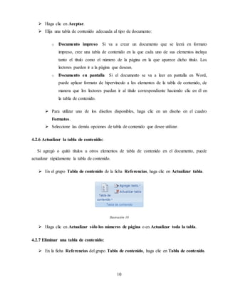 10
 Haga clic en Aceptar.
 Elija una tabla de contenido adecuada al tipo de documento:
o Documento impreso Si va a crear un documento que se leerá en formato
impreso, cree una tabla de contenido en la que cada uno de sus elementos incluya
tanto el título como el número de la página en la que aparece dicho título. Los
lectores pueden ir a la página que desean.
o Documento en pantalla Si el documento se va a leer en pantalla en Word,
puede aplicar formato de hipervínculo a los elementos de la tabla de contenido, de
manera que los lectores puedan ir al título correspondiente haciendo clic en él en
la tabla de contenido.
 Para utilizar uno de los diseños disponibles, haga clic en un diseño en el cuadro
Formatos.
 Seleccione las demás opciones de tabla de contenido que desee utilizar.
4.2.6 Actualizar la tabla de contenido:
Si agregó o quitó títulos u otros elementos de tabla de contenido en el documento, puede
actualizar rápidamente la tabla de contenido.
 En el grupo Tabla de contenido de la ficha Referencias, haga clic en Actualizar tabla.
Ilustración 10
 Haga clic en Actualizar sólo los números de página o en Actualizar toda la tabla.
4.2.7 Eliminar una tabla de contenido:
 En la ficha Referencias del grupo Tabla de contenido, haga clic en Tabla de contenido.
 
