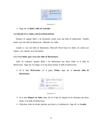 11
Ilustración 11
 Haga clic en Quitar tabla de contenido.
4.3 CREAR UNA TABLA DE ILUSTRACIONES
Después de agregar títulos a un documento, puede crear una tabla de ilustraciones. También
puede crear una tabla de ilustraciones utilizando los estilos.
Cuando se crea una tabla de ilustraciones, Microsoft Word busca los títulos, los ordena por
número y los muestra en un documento.
4.3.1 Usar títulos para crear una tabla de ilustraciones:
Antes de comenzar, agregue títulos a las ilustraciones que desee incluir en la tabla de
ilustraciones. Haga clic en el lugar en el que desee insertar la tabla de ilustraciones.
 En la ficha Referencias, en el grupo Títulos, haga clic en Insertar tabla de
ilustraciones.
Ilustración 12
 En la lista Etiqueta de título, haga clic en el tipo de etiqueta de los elementos que desee
incluir en la tabla de ilustraciones.
 Seleccione todas las demás opciones que desee y, a continuación, haga clic en Aceptar.
 