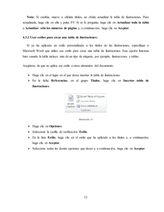 12
Nota: Si cambia, mueve o elimina títulos, no olvide actualizar la tabla de ilustraciones. Para
actualizarla, haga clic en ella y pulse F9. Si se le pregunta, haga clic en Actualizar toda la tabla
o Actualizar sólo los números de página y, a continuación, haga clic en Aceptar.
4.3.2 Usar estilos para crear una tabla de ilustraciones:
Si ya ha aplicado un estilo personalizado a los títulos de las ilustraciones, especifique a
Microsoft Word que utilice ese estilo para crear una tabla de ilustraciones. Esta opción funciona
bien cuando la tabla incluye más de un tipo de etiqueta, por ejemplo, ilustraciones y tablas.
Asegúrese de que no aplica ese estilo a otros elementos del documento.
 Haga clic en el lugar en el que desee insertar la tabla de ilustraciones.
 En la ficha Referencias, en el grupo Títulos, haga clic en Insertar tabla de
ilustraciones.
Ilustración 13
 Haga clic en Opciones.
 Seleccione la casilla de verificación Estilo.
 En la lista Estilo, haga clic en el estilo que ha aplicado a los títulos y, a continuación,
haga clic en Aceptar.
 Seleccione todas las demás opciones que desee y, a continuación, haga clic en Aceptar.
 