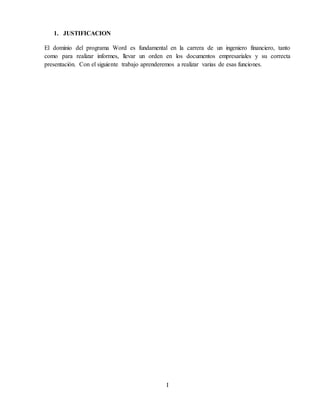 I
1. JUSTIFICACION
El dominio del programa Word es fundamental en la carrera de un ingeniero financiero, tanto
como para realizar informes, llevar un orden en los documentos empresariales y su correcta
presentación. Con el siguiente trabajo aprenderemos a realizar varias de esas funciones.
 