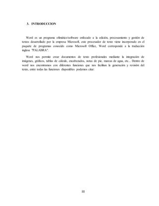 III
3. INTRODUCCION
Word es un programa ofimático/software enfocado a la edición, procesamiento y gestión de
textos desarrollado por la empresa Microsoft, este procesador de texto viene incorporado en el
paquete de programas conocido como Microsoft Office, Word corresponde a la traducción
inglesa "PALABRA".
Word nos permite crear documentos de texto profesionales mediante la integración de
imágenes, gráficos, tablas de cálculo, encabezados, notas de pie, marcas de agua, etc... Dentro de
word nos encontramos con diferentes funciones que nos facilitan la generación y revisión del
texto, entre todas las funciones disponibles podemos citar:
 