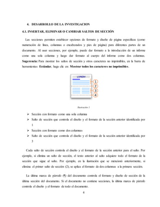 4
4. DESARROLLO DE LA INVESTIGACION
4.1. INSERTAR, ELIMINAR O CAMBIAR SALTOS DE SECCIÓN
Las secciones permiten establecer opciones de formato y diseño de página específicas (como
numeración de línea, columnas o encabezados y pies de página) para diferentes partes de un
documento. Al usar secciones, por ejemplo, puede dar formato a la introducción de un informe
como una sola columna y luego dar formato al cuerpo del informe como dos columnas.
Sugerencia: Para mostrar los saltos de sección y otros caracteres no imprimibles, en la barra de
herramientas Estándar, haga clic en: Mostrar todos los caracteres no imprimibles.
Ilustración 1
 Sección con formato como una sola columna
 Salto de sección que controla el diseño y el formato de la sección anterior identificada por
1
 Sección con formato como dos columnas
 Salto de sección que controla el diseño y el formato de la sección anterior identificada por
3
Cada salto de sección controla el diseño y el formato de la sección anterior para el salto. Por
ejemplo, si elimina un salto de sección, el texto anterior al salto adquiere todo el formato de la
sección que sigue al salto. Por ejemplo, en la ilustración que se mencionó anteriormente, si
elimina el primer salto de sección (2), se aplica el formato de dos columnas a la primera sección.
La última marca de párrafo (¶) del documento controla el formato y diseño de sección de la
última sección del documento. Si el documento no contiene secciones, la última marca de párrafo
controla el diseño y el formato de todo el documento.
 