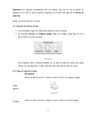 5
Importante: Los siguientes procedimientos dan por supuesto que está en vista de diseño de
impresión. Si no está en vista de diseño de impresión, en el menú Ver, haga clic en Diseño de
impresión.
Realice una de las siguientes acciones:
4.1.1 Insertar un salto de sección:
1. En el documento, haga clic donde desee insertar un salto de sección.
2. En la pestaña Diseño, en Configurar página, haga clic en Salto y luego haga clic en el
tipo de salto de sección que desee.
Ilustración 2
En la siguiente tabla se muestran ejemplos de los tipos de saltos de sección que puede
insertar. En cada ilustración, la línea punteada doble representa un salto de sección.
4.1.2 Tipos de saltos de sección:
Descripción
Página
siguiente
Inserta un salto de sección y empieza la nueva sección en la siguiente página.
Ilustración 3
Continuo
Inserta un salto de sección y empieza la nueva sección en la misma página.
 