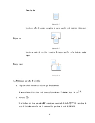 6
Descripción
Ilustración 4
Página par
Inserta un salto de sección y empieza la nueva sección en la siguiente página par.
Ilustración 5
Página impar
Inserta un salto de sección y empieza la nueva sección en la siguiente página
impar.
Ilustración 6
4.1.3 Eliminar un salto de sección:
1. Haga clic antes del salto de sección que desea eliminar.
Si no ve el salto de sección, en la barra de herramientas Estándar, haga clic en .
2. Presione .
Si el teclado no tiene una clave , mantenga presionada la tecla MAYÚS y presione la
tecla de dirección derecha . A continuación, presione la tecla SUPRIMIR.
 