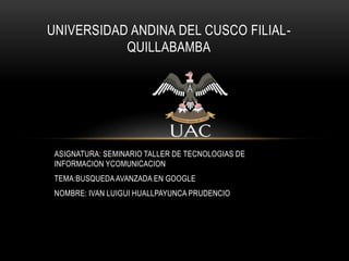 ASIGNATURA: SEMINARIO TALLER DE TECNOLOGIAS DE
INFORMACION YCOMUNICACION
TEMA:BUSQUEDAAVANZADA EN GOOGLE
NOMBRE: IVAN LUIGUI HUALLPAYUNCA PRUDENCIO
UNIVERSIDAD ANDINA DEL CUSCO FILIAL-
QUILLABAMBA
 