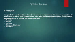 Periféricos de entrada
Concepto:
Los periféricos o dispositivos de entrada son los componentes sistemas responsables del
suministro de datos para computadora, y sin ellos seria imposible intentar cualquier tipo
de operación en la misma. Los elementos son:
• Teclado
• Mouse
• Escáner
• Cámaras Digitales
• Micrófono
 
