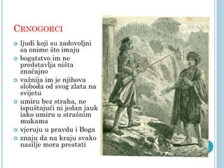CRNOGORCI










ljudi koji su zadovoljni
sa onime što imaju
bogatstvo im ne
predstavlja ništa
značajno
važnija im je njihova
sloboda od svog zlata na
svijetu
umiru bez straha, ne
ispuštajuči ni jedan jauk
iako umiru u strašnim
mukama
vjeruju u pravdu i Boga
znaju da na kraju svako
nasilje mora prestati

 