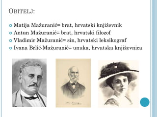 OBITELJ:
Matija Mažuranić= brat, hrvatski književnik
 Antun Mažuranić= brat, hrvatski filozof
 Vladimir Mažuranić= sin, hrvatski leksikograf
 Ivana Brlić-Mažuranić= unuka, hrvatska književnica


 