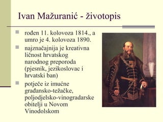 Ivan Mažuranić - životopis
 rođen 11. kolovoza 1814., a
umro je 4. kolovoza 1890.
 najznačajnija je kreativna
ličnost hrvatskog
narodnog preporoda
(pjesnik, jezikoslovac i
hrvatski ban)
 potječe iz imućne
građansko-težačke,
poljodjelsko-vinogradarske
obitelji u Novom
Vinodolskom
 