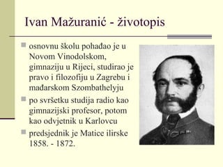 Ivan Mažuranić - životopis
 osnovnu školu pohađao je u
Novom Vinodolskom,
gimnaziju u Rijeci, studirao je
pravo i filozofiju u Zagrebu i
mađarskom Szombathelyju
 po svršetku studija radio kao
gimnazijski profesor, potom
kao odvjetnik u Karlovcu
 predsjednik je Matice ilirske
1858. - 1872.
 