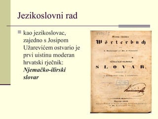 Jezikoslovni rad
 kao jezikoslovac,
zajedno s Josipom
Užarevićem ostvario je
prvi uistinu moderan
hrvatski rječnik:
Njemačko-ilirski
slovar
 