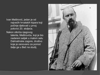 Ivan Meštrović, jedan je od
najvećih hrvatskih kipara koji
počinje djelovati u prvoj
polovici 20. stoljeća.
Nakon otkrića njegovog
talenta, Meštrovića, koji je bio
nadareni seljak u malom selu
Dalmatinske zagore, društvo
koje je osnovano za pomoć
šalje ga u Beč na studij.
 