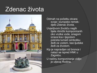 Zdenac života
Odmah na početku stvara
svoje i europsko remek-
djelo Zdenac života.
Uvjerljivom živošću nagih
tijela ritmički komponiranih
oko vrutka vode, snagom
izraza lica i ljepotom
pokreta tumači simboliku
žeđi za vodom, kao ljudske
žeđi za životom.
Kip je napravljen od bronce i
nalazi se ispred HNK u
Zagrebu.
U načinu komponiranja vidljiv
je utjecaj Rodina.
 