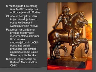 U razdoblju do I. svjetskog
rata, Meštrović napušta
oblikovanje u stilu Rodina.
Okreće se herojskom stiluu
kojem obrađuje teme iz
epske književnosti i
južnoslavenskih mitova.
Pozornost na izložbama
privlače Meštovićevi
monumentalno stilizirani
likovi junaka
srednjovjekovnih pučkih
epova koji su bili
prihvaćeni kao simboli
zajedničke borbe južnih
Slavena protiv Turaka.
Kipovi iz tog razdoblja su
Kraljević Marko i Miloš
Obilić .
 