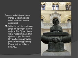 Boravio je i dvije godine u
Parizu u kojem je bila
dominantna moderna
umjetnost.
Međutim, to ga nije zanimalo
jer je bio opčinjen starom
umjetnošću čiji se utjecaj
vidi u njegovim narednim
djelima poput Povijesti
Hrvata koji je napravljen
po uzoru na egipatskog
Pisara koji se nalazi u
Louvreu.
 