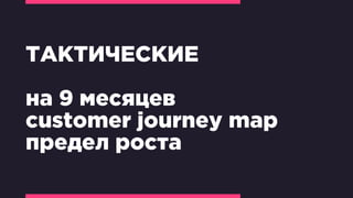 ТАКТИЧЕСКИЕ
на 9 месяцев
customer journey map
предел роста
 