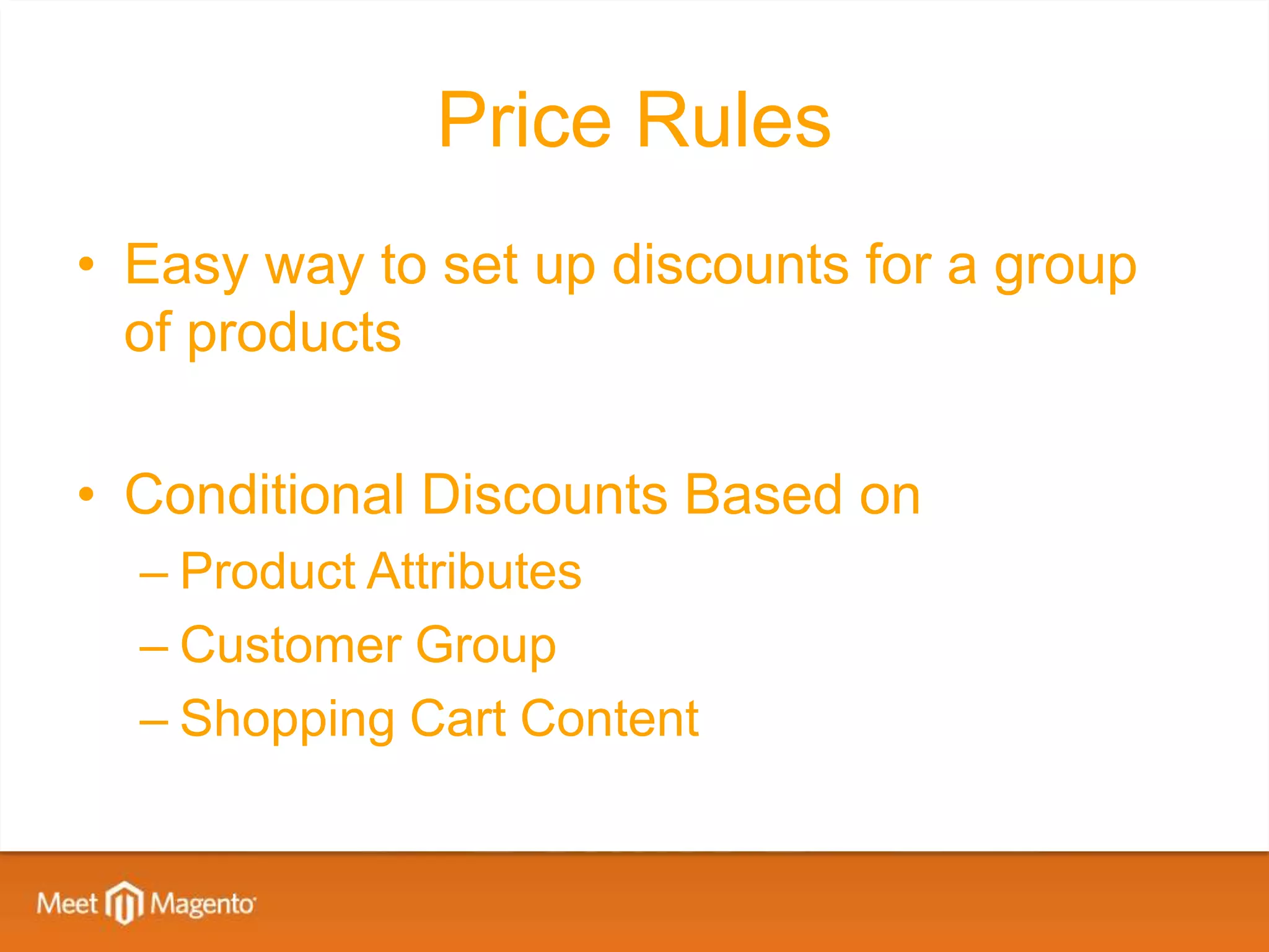 Price Rules
• Easy way to set up discounts for a group
  of products

• Conditional Discounts Based on
  – Product Attributes
  – Customer Group
  – Shopping Cart Content
 