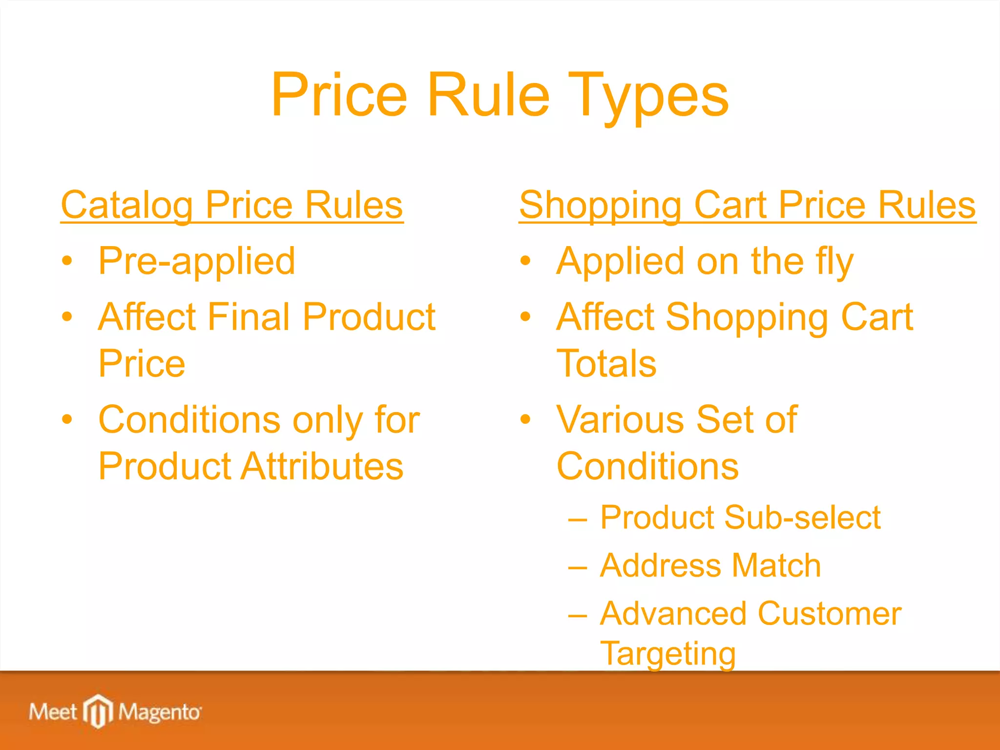 Price Rule Types
Catalog Price Rules      Shopping Cart Price Rules
• Pre-applied            • Applied on the fly
• Affect Final Product   • Affect Shopping Cart
  Price                    Totals
• Conditions only for    • Various Set of
  Product Attributes       Conditions
                           – Product Sub-select
                           – Address Match
                           – Advanced Customer
                             Targeting
 