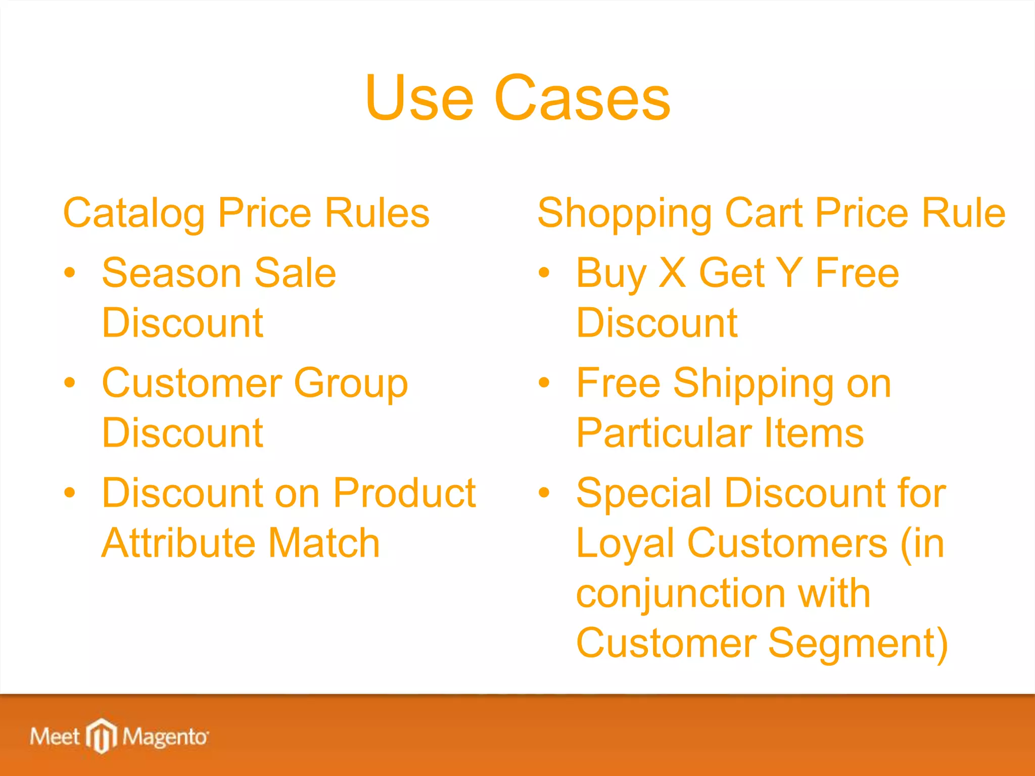 Use Cases
Catalog Price Rules     Shopping Cart Price Rule
• Season Sale           • Buy X Get Y Free
  Discount                Discount
• Customer Group        • Free Shipping on
  Discount                Particular Items
• Discount on Product   • Special Discount for
  Attribute Match         Loyal Customers (in
                          conjunction with
                          Customer Segment)
 