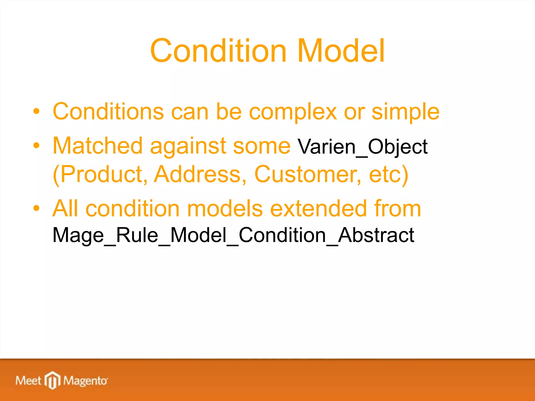 Condition Model
• Conditions can be complex or simple
• Matched against some Varien_Object
  (Product, Address, Customer, etc)
• All condition models extended from
 Mage_Rule_Model_Condition_Abstract
 