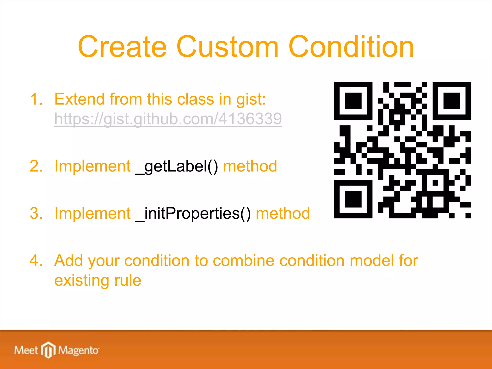 Create Custom Condition
1. Extend from this class in gist:
   https://gist.github.com/4136339

2. Implement _getLabel() method

3. Implement _initProperties() method

4. Add your condition to combine condition model for
   existing rule
 