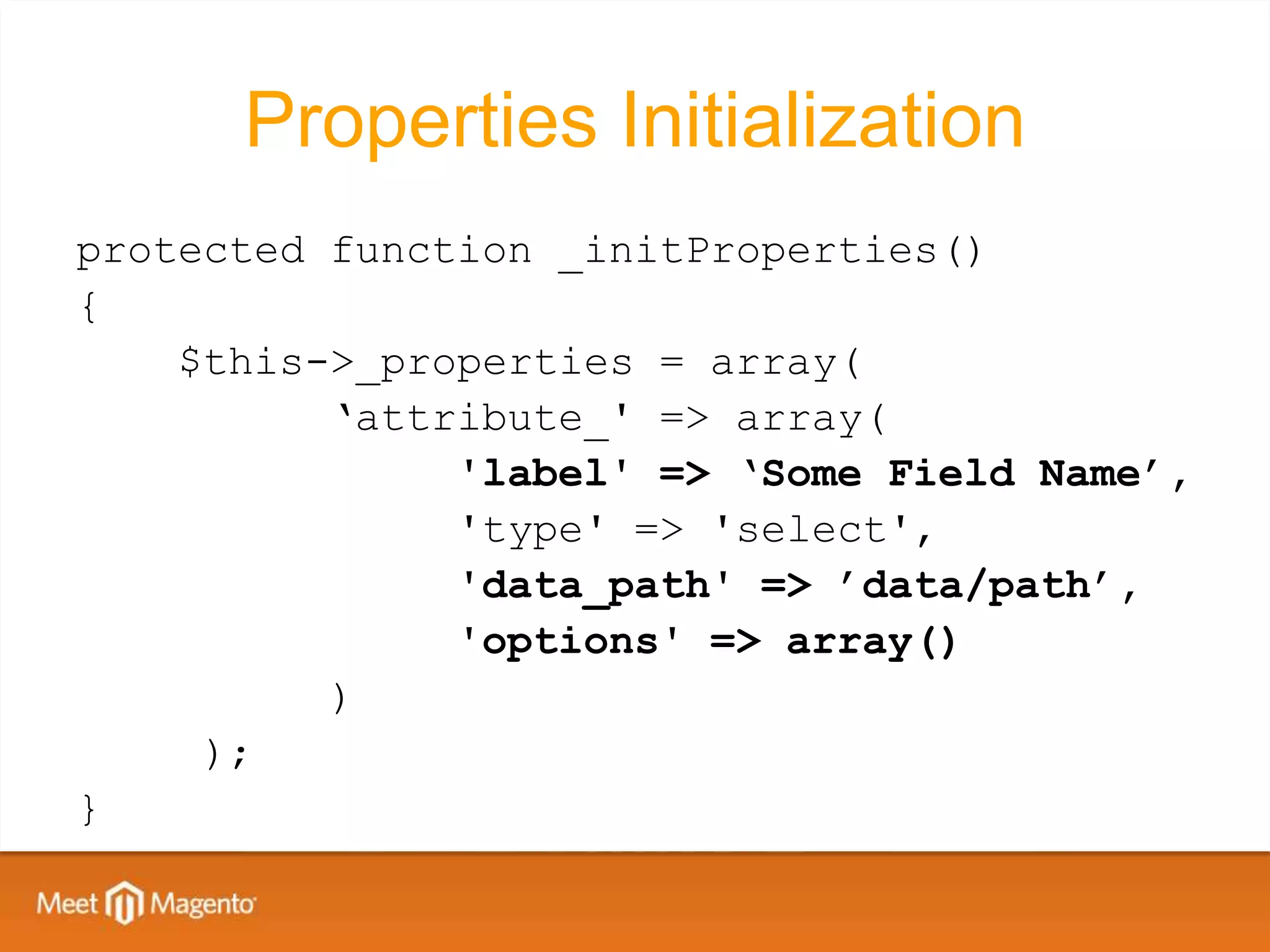 Properties Initialization
protected function _initProperties()
{
    $this->_properties = array(
          ‘attribute_' => array(
               'label' => ‘Some Field Name’,
               'type' => 'select',
               'data_path' => ’data/path’,
               'options' => array()
          )
     );
}
 