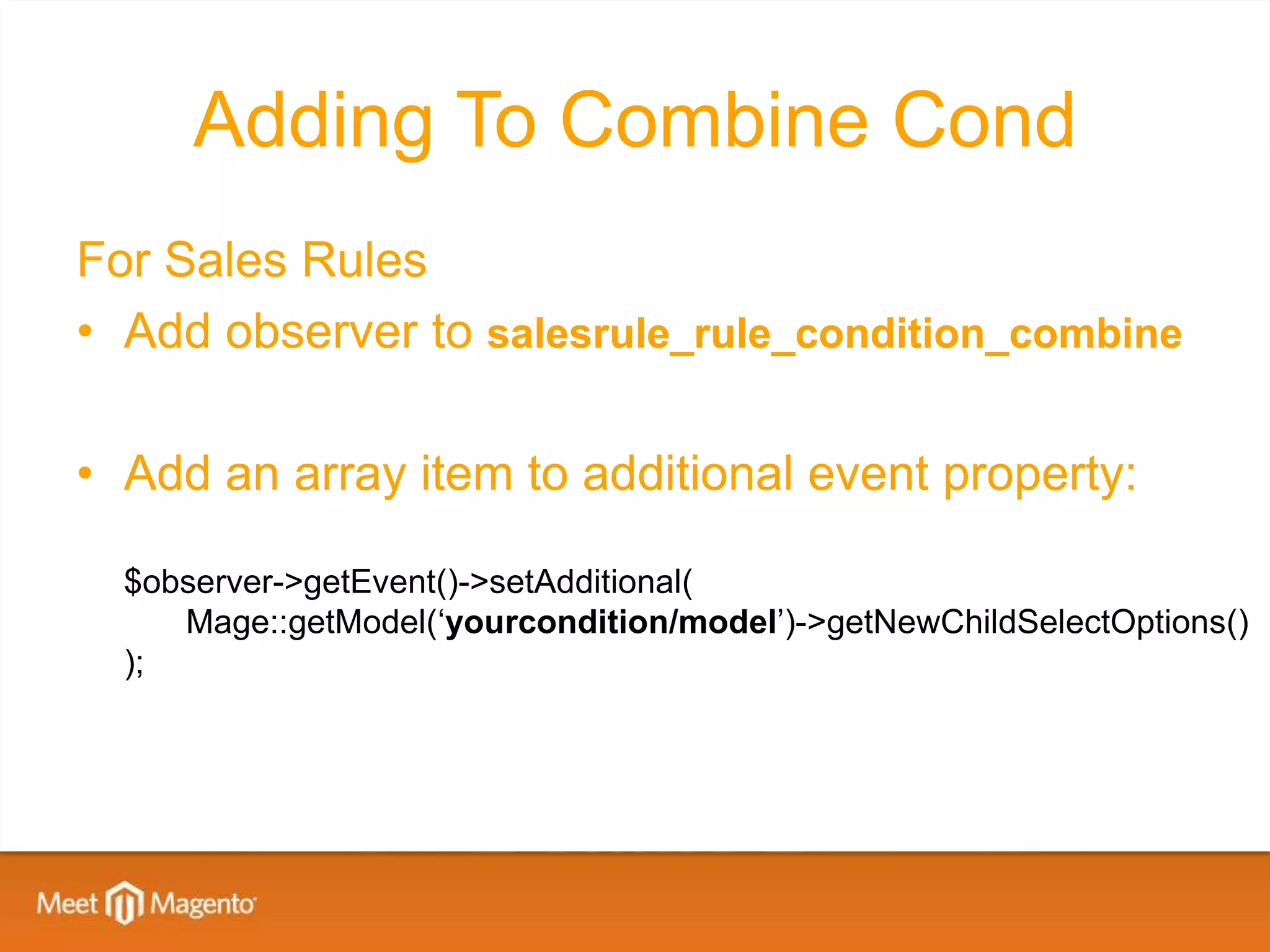 Adding To Combine Cond
For Sales Rules
• Add observer to salesrule_rule_condition_combine

• Add an array item to additional event property:

  $observer->getEvent()->setAdditional(
     Mage::getModel(‘yourcondition/model’)->getNewChildSelectOptions()
  );
 