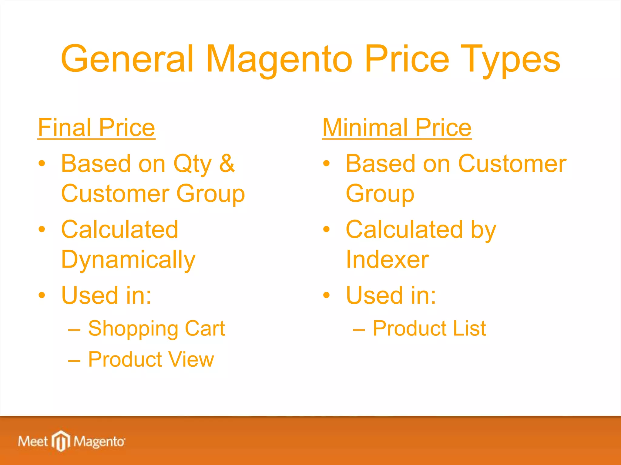 General Magento Price Types
Final Price         Minimal Price
• Based on Qty &    • Based on Customer
  Customer Group      Group
• Calculated        • Calculated by
  Dynamically         Indexer
• Used in:          • Used in:
  – Shopping Cart     – Product List
  – Product View
 