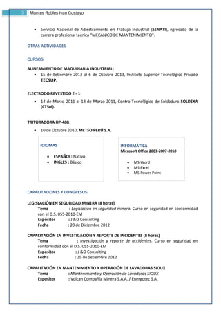 3 Montes Robles Ivan Gustavo
 Servicio Nacional de Adiestramiento en Trabajo Industrial (SENATI), egresado de la
carrera profesional técnica “MECANICO DE MANTENIMIENTO”.
OTRAS ACTIVIDADES
CURSOS
ALINEAMIENTO DE MAQUINARIA INDUSTRIAL:
 15 de Setiembre 2013 al 6 de Octubre 2013, Instituto Superior Tecnológico Privado
TECSUP.
ELECTRODO REVESTIDO E - 1:
 14 de Marzo 2011 al 18 de Marzo 2011, Centro Tecnológico de Soldadura SOLDEXA
(CTSol).
TRITURADORA HP-400:
 10 de Octubre 2010, METSO PERÚ S.A.
CAPACITACIONES Y CONGRESOS:
LEGISLACIÓN EN SEGURIDAD MINERA (8 horas)
Tema : Legislación en seguridad minera. Curso en seguridad en conformidad
con el D.S. 055-2010-EM
Expositor : J &O Consulting
Fecha : 20 de Diciembre 2012
CAPACITACIÓN EN INVESTIGACIÓN Y REPORTE DE INCIDENTES (8 horas)
Tema : Investigación y reporte de accidentes. Curso en seguridad en
conformidad con el D.S. 055-2010-EM
Expositor : J &O Consulting
Fecha : 29 de Setiembre 2012
CAPACITACIÓN EN MANTENIMIENTO Y OPERACIÓN DE LAVADORAS SIOUX
Tema : Mantenimiento y Operación de Lavadoras SIOUX
Expositor : Volcan Compañía Minera S.A.A. / Energotec S.A.
IDIOMAS
 ESPAÑOL: Nativo
 INGLES : Básico
INFORMÁTICA
Microsoft Office 2003-2007-2010
 MS-Word
 MS-Excel
 MS-Power Point
 