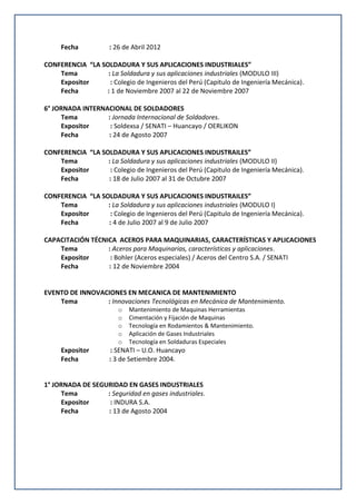 Fecha : 26 de Abril 2012
CONFERENCIA “LA SOLDADURA Y SUS APLICACIONES INDUSTRIALES”
Tema : La Soldadura y sus aplicaciones industriales (MODULO III)
Expositor : Colegio de Ingenieros del Perú (Capitulo de Ingeniería Mecánica).
Fecha : 1 de Noviembre 2007 al 22 de Noviembre 2007
6° JORNADA INTERNACIONAL DE SOLDADORES
Tema : Jornada Internacional de Soldadores.
Expositor : Soldexsa / SENATI – Huancayo / OERLIKON
Fecha : 24 de Agosto 2007
CONFERENCIA “LA SOLDADURA Y SUS APLICACIONES INDUSTRAILES”
Tema : La Soldadura y sus aplicaciones industriales (MODULO II)
Expositor : Colegio de Ingenieros del Perú (Capitulo de Ingeniería Mecánica).
Fecha : 18 de Julio 2007 al 31 de Octubre 2007
CONFERENCIA “LA SOLDADURA Y SUS APLICACIONES INDUSTRAILES”
Tema : La Soldadura y sus aplicaciones industriales (MODULO I)
Expositor : Colegio de Ingenieros del Perú (Capitulo de Ingeniería Mecánica).
Fecha : 4 de Julio 2007 al 9 de Julio 2007
CAPACITACIÓN TÉCNICA ACEROS PARA MAQUINARIAS, CARACTERÍSTICAS Y APLICACIONES
Tema : Aceros para Maquinarias, características y aplicaciones.
Expositor : Bohler (Aceros especiales) / Aceros del Centro S.A. / SENATI
Fecha : 12 de Noviembre 2004
EVENTO DE INNOVACIONES EN MECANICA DE MANTENIMIENTO
Tema : Innovaciones Tecnológicas en Mecánica de Mantenimiento.
o Mantenimiento de Maquinas Herramientas
o Cimentación y Fijación de Maquinas
o Tecnología en Rodamientos & Mantenimiento.
o Aplicación de Gases Industriales
o Tecnología en Soldaduras Especiales
Expositor : SENATI – U.O. Huancayo
Fecha : 3 de Setiembre 2004.
1° JORNADA DE SEGURIDAD EN GASES INDUSTRIALES
Tema : Seguridad en gases industriales.
Expositor : INDURA S.A.
Fecha : 13 de Agosto 2004
 