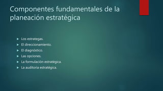 Componentes fundamentales de la
planeación estratégica
 Los estrategas.
 El direccionamiento.
 El diagnóstico.
 Las opciones.
 La formulación estratégica.
 La auditoria estratégica.
 