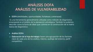  DOFA (debilidades, oportunidades, fortalezas y amenazas)
Es una herramienta generalmente utilizada como método de diagnóstico
empresarial en el ámbito de la planeación estratégica. También la podemos
describir como la lluvia de ideas que culmina en la construcción de la matriz
básica de diagnóstico.
 Análisis DOFA
 Elaboración de la hoja de trabajo: hacer una agrupación de los factores
clave de cada uno de los análisis, interno, auditaje del entorno, perfil
competitivo.
 
